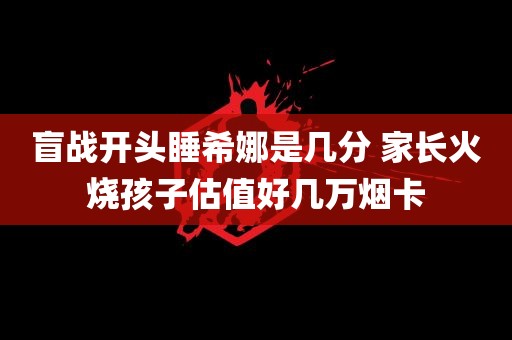 盲战开头睡希娜是几分 家长火烧孩子估值好几万烟卡