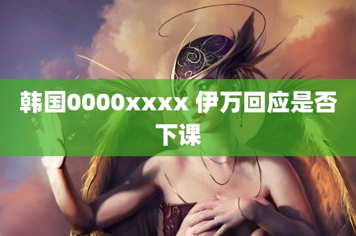 韩国0000xxxx 伊万回应是否下课