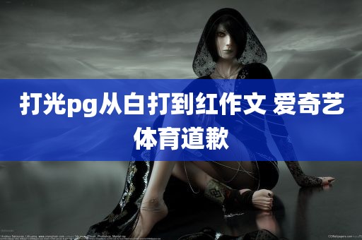 打光pg从白打到红作文 爱奇艺体育道歉