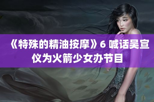 《特殊的精油按摩》6 喊话吴宣仪为火箭少女办节目