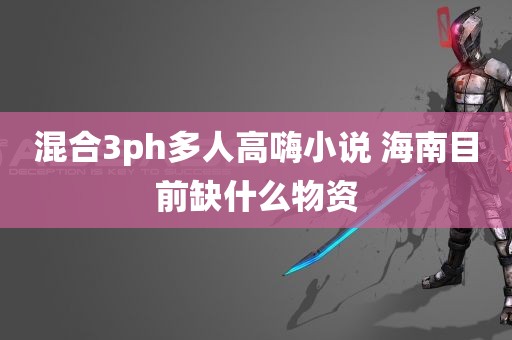 混合3ph多人高嗨小说 海南目前缺什么物资