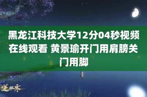 黑龙江科技大学12分04秒视频在线观看 黄景瑜开门用肩膀关门用脚