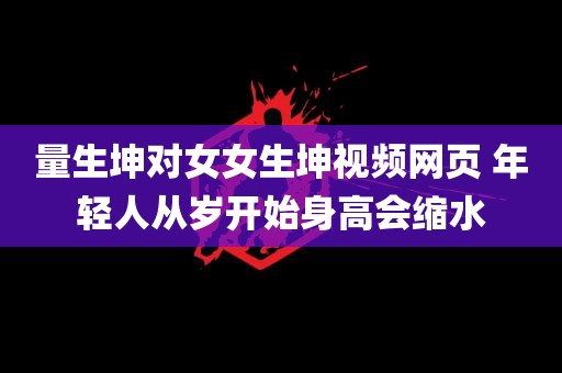 量生坤对女女生坤视频网页 年轻人从岁开始身高会缩水