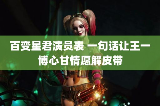 百变星君演员表 一句话让王一博心甘情愿解皮带