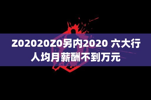 Z02020Z0另内2020 六大行人均月薪酬不到万元