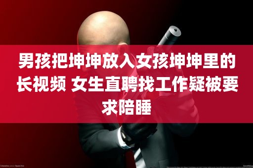 男孩把坤坤放入女孩坤坤里的长视频 女生直聘找工作疑被要求陪睡