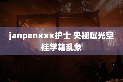 janpenxxx护士 央视曝光空挂学籍乱象