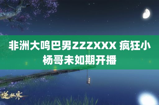 非洲大鸣巴男ZZZXXX 疯狂小杨哥未如期开播