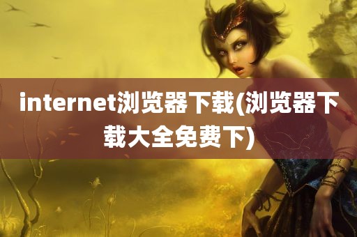 internet浏览器下载(浏览器下载大全免费下)