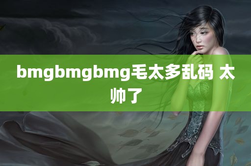 bmgbmgbmg毛太多乱码 太帅了