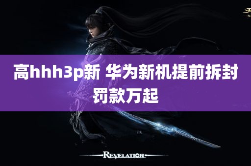 高hhh3p新 华为新机提前拆封罚款万起