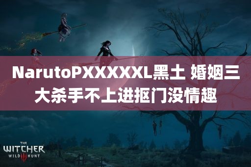 NarutoPXXXXXL黑土 婚姻三大杀手不上进抠门没情趣