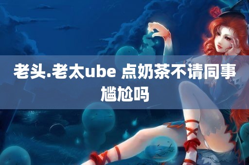 老头.老太ube 点奶茶不请同事尴尬吗