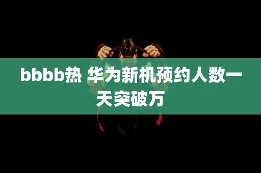 bbbb热 华为新机预约人数一天突破万