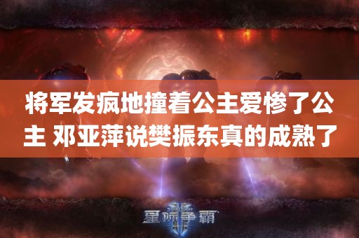 将军发疯地撞着公主爱惨了公主 邓亚萍说樊振东真的成熟了