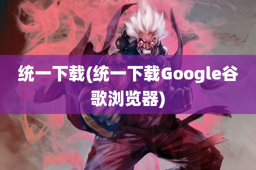 统一下载(统一下载Google谷歌浏览器)