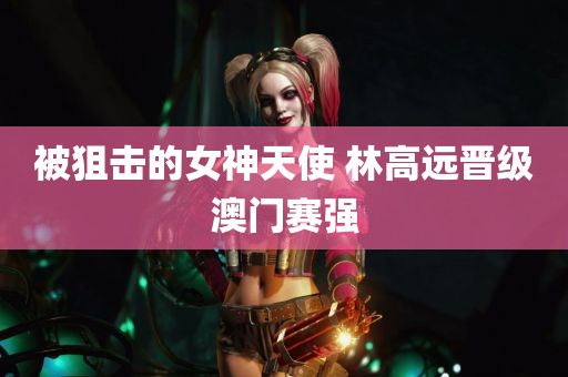 被狙击的女神天使 林高远晋级澳门赛强