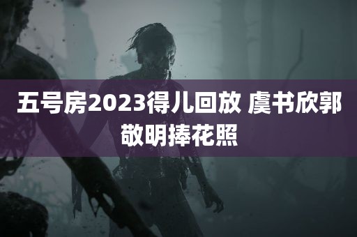 五号房2023得儿回放 虞书欣郭敬明捧花照