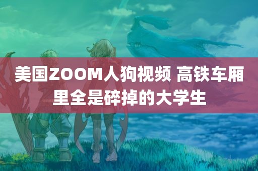 美国ZOOM人狗视频 高铁车厢里全是碎掉的大学生