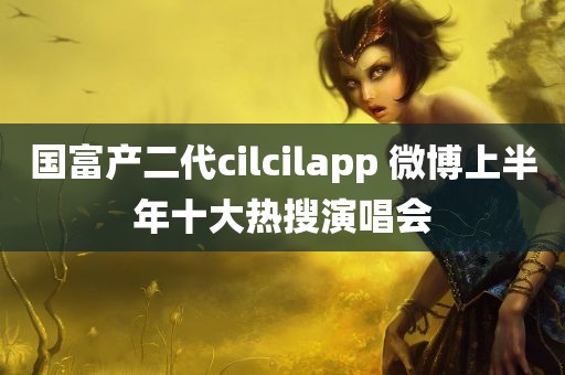 国富产二代cilcilapp 微博上半年十大热搜演唱会