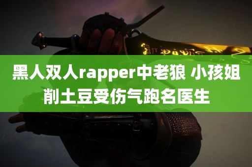 黑人双人rapper中老狼 小孩姐削土豆受伤气跑名医生