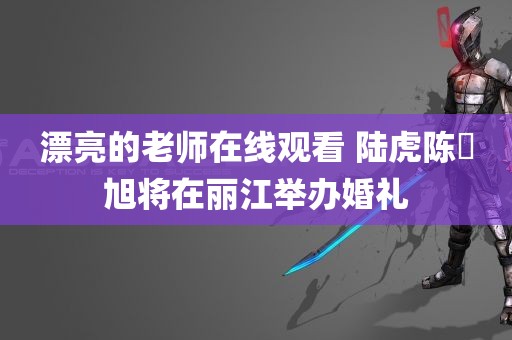 漂亮的老师在线观看 陆虎陈曌旭将在丽江举办婚礼