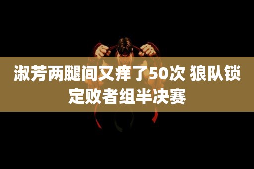 淑芳两腿间又痒了50次 狼队锁定败者组半决赛