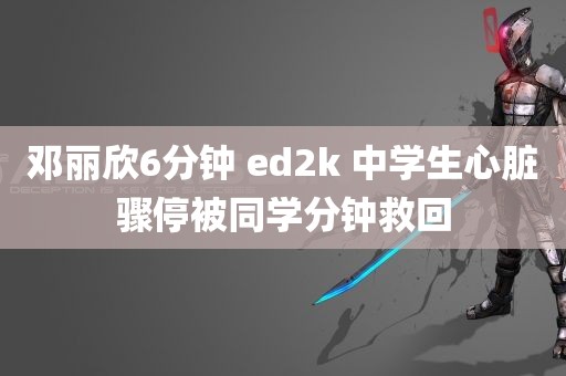 邓丽欣6分钟 ed2k 中学生心脏骤停被同学分钟救回