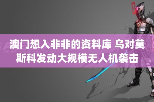 澳门想入非非的资料库 乌对莫斯科发动大规模无人机袭击