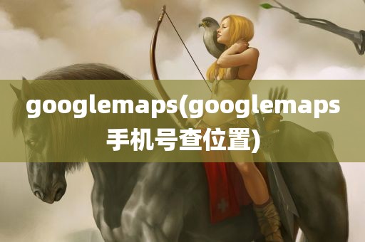 googlemaps(googlemaps手机号查位置)