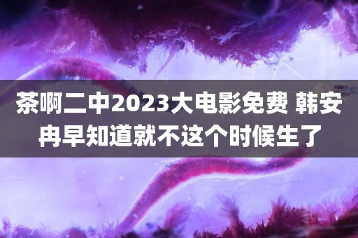 茶啊二中2023大电影免费 韩安冉早知道就不这个时候生了