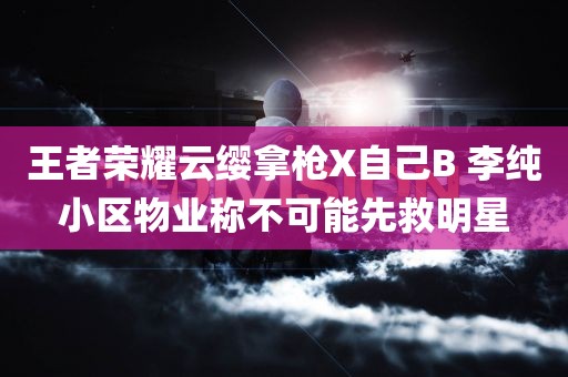 王者荣耀云缨拿枪X自己B 李纯小区物业称不可能先救明星