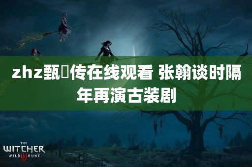 zhz甄嬛传在线观看 张翰谈时隔年再演古装剧