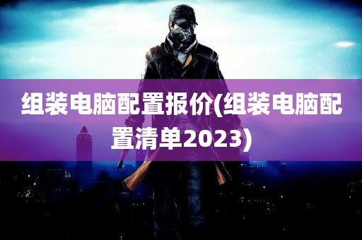 组装电脑配置报价(组装电脑配置清单2023)