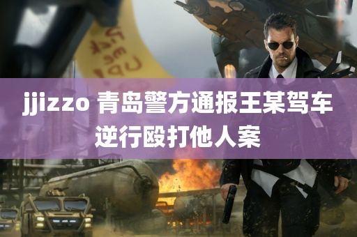 jjizzo 青岛警方通报王某驾车逆行殴打他人案