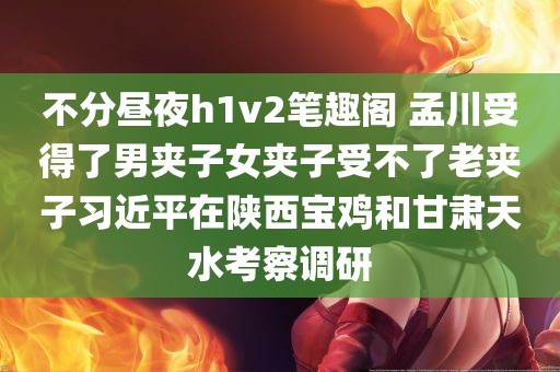 不分昼夜h1v2笔趣阁 孟川受得了男夹子女夹子受不了老夹子习近平在陕西宝鸡和甘肃天水考察调研