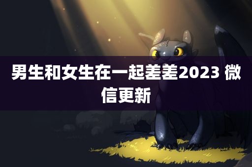 男生和女生在一起差差2023 微信更新