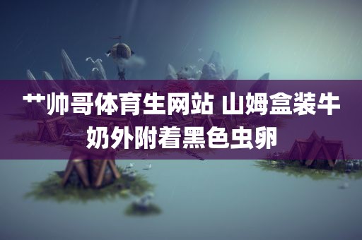 艹帅哥体育生网站 山姆盒装牛奶外附着黑色虫卵