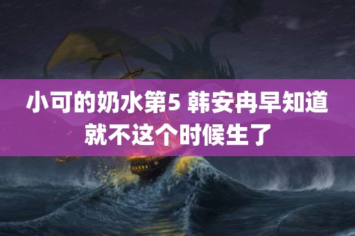 小可的奶水第5 韩安冉早知道就不这个时候生了