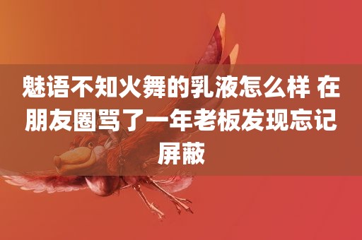 魅语不知火舞的乳液怎么样 在朋友圈骂了一年老板发现忘记屏蔽