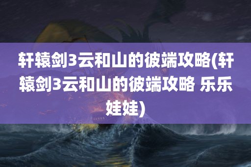 轩辕剑3云和山的彼端攻略(轩辕剑3云和山的彼端攻略 乐乐娃娃)