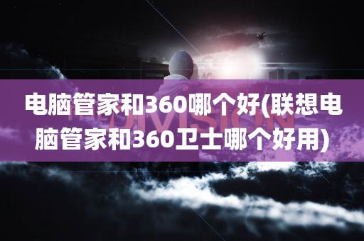 电脑管家和360哪个好(联想电脑管家和360卫士哪个好用)