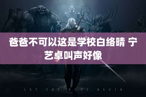 爸爸不可以这是学校白络晴 宁艺卓叫声好像