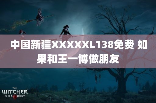 中国新疆XXXXXL138免费 如果和王一博做朋友