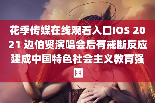 花季传媒在线观看入口IOS 2021 边伯贤演唱会后有戒断反应建成中国特色社会主义教育强国