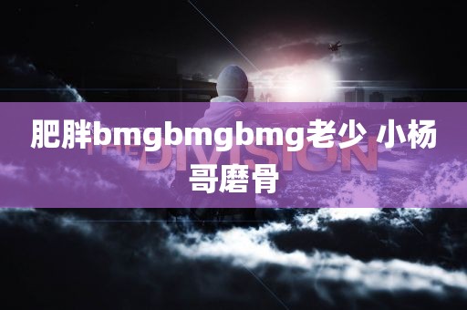 肥胖bmgbmgbmg老少 小杨哥磨骨