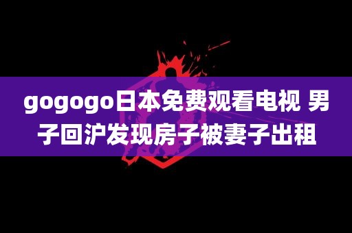 gogogo日本免费观看电视 男子回沪发现房子被妻子出租