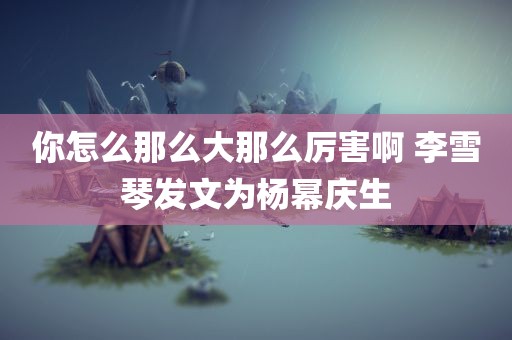 你怎么那么大那么厉害啊 李雪琴发文为杨幂庆生