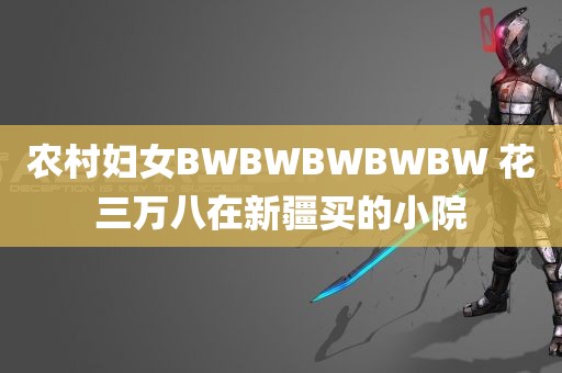 农村妇女BWBWBWBWBW 花三万八在新疆买的小院