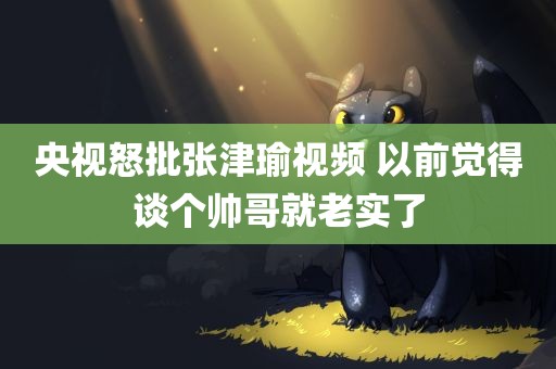 央视怒批张津瑜视频 以前觉得谈个帅哥就老实了